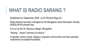 WHAT IS RADIO SARANG ?
Established on September 2009 , by Dr Richard Rego SJ .
Radio Sarang has been managed by the Mangalore Jesuit Education Society
(MJES) till the present day.
It is run by the St. Aloysius college, Mangalore.
“Sarang ‘, means “harmony of colours.”
It signifies various social, religious, linguistic communities and their peaceful
coexistence at coastal Karnataka.
 