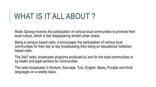 WHAT IS IT ALL ABOUT ?
Radio Sarang involves the participation of various local communities to promote their
local culture, which is fast disappearing amidst urban chaos.
Being a campus based radio, it encourages the participation of various local
communities for their day to day broadcasting than being an educational institution
based radio.
The 24x7 radio, broadcasts programs produced by and for the local communities or
by health and legal workers for communities
The radio broadcasts in Konkani, Kannada, Tulu, English, Beary, Punjabi and Hindi
languages on a weekly basis.
 