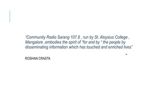 “Community Radio Sarang 107.8 , run by St. Aloysius College ,
Mangalore ,embodies the spirit of “for and by “ the people by
disseminating information which has touched and enriched lives”
-
ROSHAN CRASTA
 