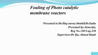 Presented to:Dr.Haq nawaz bhatti&Dr.Sadia
Presented by:AnnaAjaz
Reg No.:2015-ag-238
Supervisor:Dr Ijaz Ahmed bhatti
Fouling of Photo catalytic
membrane reactors
1
 