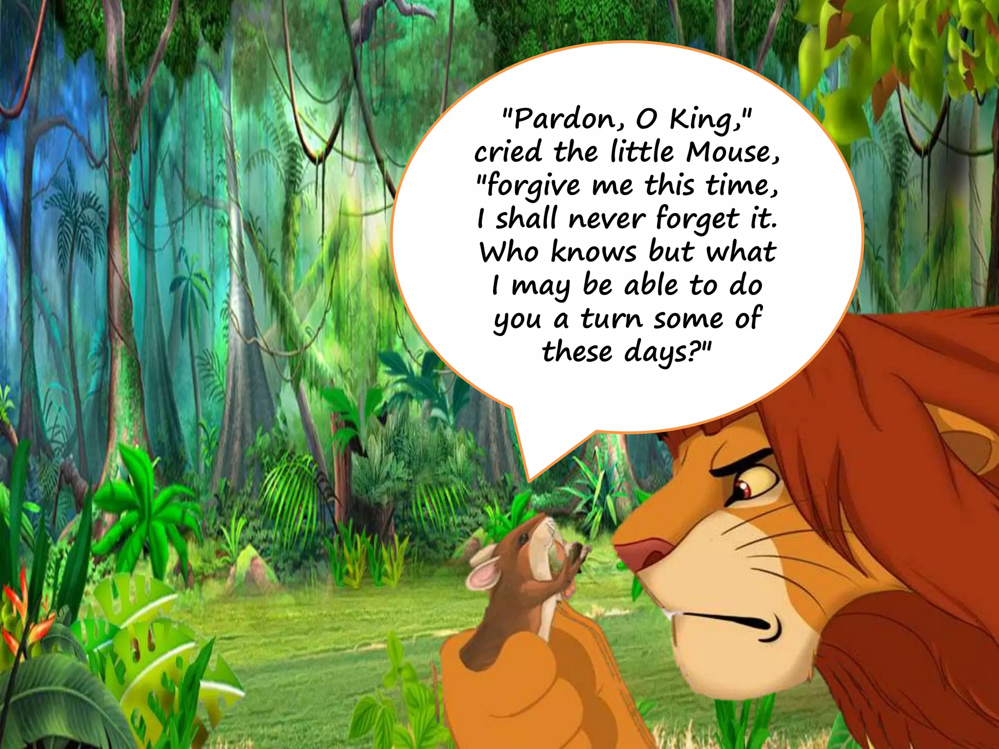 "Pardon, O King,"
cried the little Mouse,
"forgive me this time,
I shall never forget it.
Who knows but what
I may be able to do
you a turn some of
these days?"