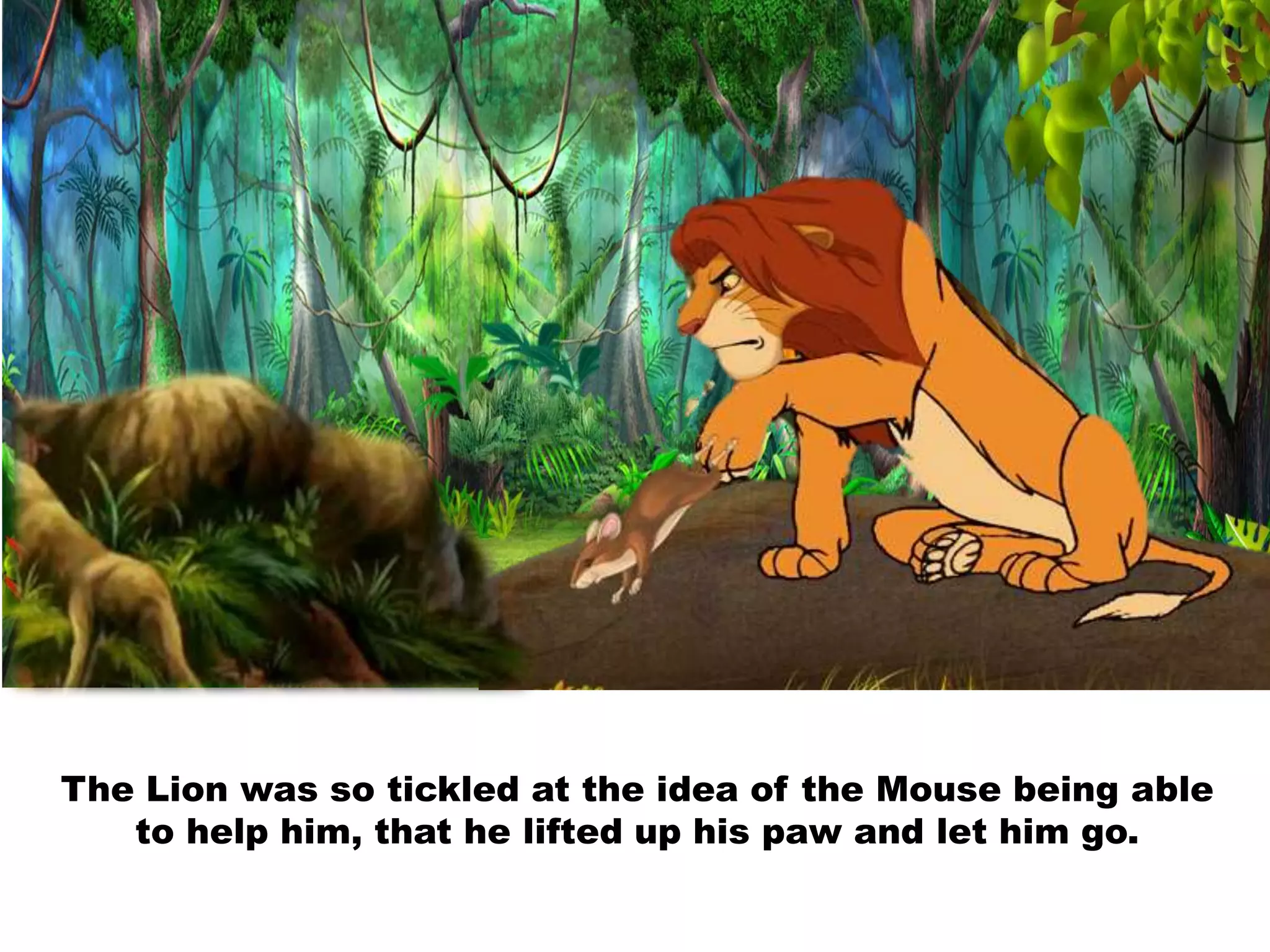 The Lion was so tickled at the idea of the Mouse being able
to help him, that he lifted up his paw and let him go.