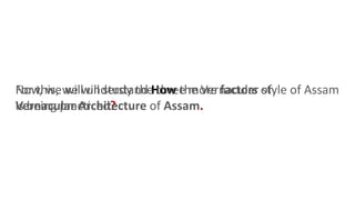 Now, we will understand How the Vernacular style of Assam
is being practiced?
For this, we will study the three more factors of
Vernacular Architecture of Assam.
 