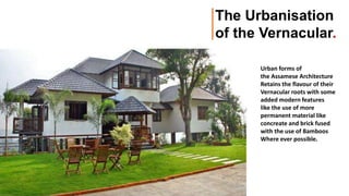 Urban forms of
the Assamese Architecture
Retains the flavour of their
Vernacular roots with some
added modern features
like the use of more
permanent material like
concreate and brick fused
with the use of Bamboos
Where ever possible.
The Urbanisation
of the Vernacular.
 