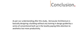 Conclusion.
As per our understanding after this study , Vernacular Architecture is
basically designing a building without any training in design guided by a
series of conventional built up in the locality paying little attention to
aesthetics but more productivity.
 