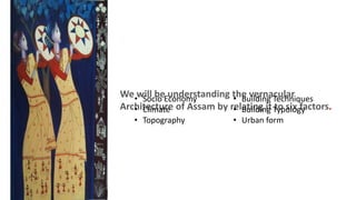 We will be understanding the vernacular
Architecture of Assam by relating it to six factors.
• Socio Economy
• Climate
• Topography
• Building Techniques
• Building Typology
• Urban form
 