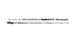Now we will try to understand,
Why the Vernacular Architecture of Assam is the way it is?
For this, we will relate three factors with Vernacular
Style of Assam.
 