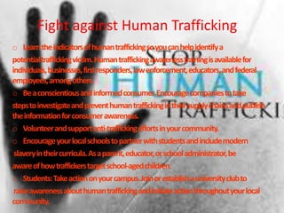 Fight against Human Trafficking
o Learntheindicatorsofhumantraffickingsoyoucanhelpidentifya
potentialtraffickingvictim.Humantraffickingawarenesstrainingisavailablefor
individuals,businesses,firstresponders,lawenforcement,educators,andfederal
employees,amongothers.
o Beaconscientiousandinformedconsumer.Encouragecompaniestotake
stepstoinvestigateandpreventhumantraffickingintheirsupplychainsandpublish
theinformationforconsumerawareness.
o Volunteerandsupportanti-traffickingeffortsinyourcommunity.
o Encourageyourlocalschoolstopartnerwithstudentsandincludemodern
slaveryintheircurricula.Asaparent,educator,orschooladministrator,be
awareofhowtraffickerstargetschool-agedchildren.
o Students:Takeactiononyourcampus.Joinorestablishauniversityclubto
raiseawarenessabouthumantraffickingandinitiateactionthroughoutyourlocal
community.
 
