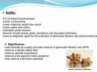 Figure 5 Jerusalem artichokes
 Inulin:
-b-(1,2) linked fructofuranoses
-Linear ,no branching
-Lower molecular weight than starch
-Colors yellow with iodine
-Hydrolysis yields fructose
-Sources include onions, garlic, dandelions and Jerusalem artichokes
-Used as diagnostic agent for the evaluation of glomerular filtration rate (renal function te
 Significance-
-used clinically as a highly accurate measure of glomerular filtration rate (GFR)
-Used as a soluble dietary fiber
-Used as appetite suppressant
-Used as a low glycemic index sweetener
-Also used as a fat/cream substitute
 