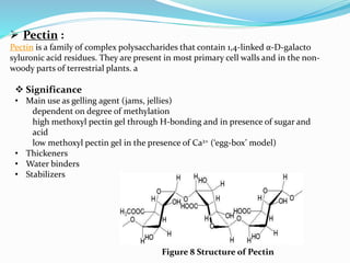  Pectin :
Pectin is a family of complex polysaccharides that contain 1,4-linked α-D-galacto
syluronic acid residues. They are present in most primary cell walls and in the non-
woody parts of terrestrial plants. a
 Significance
• Main use as gelling agent (jams, jellies)
dependent on degree of methylation
high methoxyl pectin gel through H-bonding and in presence of sugar and
acid
low methoxyl pectin gel in the presence of Ca2+ (‘egg-box’ model)
• Thickeners
• Water binders
• Stabilizers
Figure 8 Structure of Pectin
 