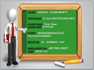 NAME- MAINAK CHAKRABORTY
PROGRAM- B.Tech (BIOTECHNOLOGY)
COURSE NAME- Term Paper
COURSE CODE- BTTP100
TOPIC- BIOMACROMOLECULE
POLYSACCHARIDES
MENTOR- Dr. ANIRBAN RAY
ENROLLMENT No.- A91704115037
YEAR- 2015-’19
 