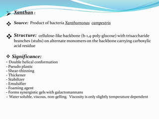  Xanthan :
 Source: Product of bacteria Xanthomonas campestris
 Structure: cellulose-like backbone (b-1,4-poly-glucose) with trisaccharide
branches (stubs) on alternate monomers on the backbone carrying carboxylic
acid residue
 Significance:
- Double helical conformation
- Pseudo plastic
- Shear-thinning
- Thickener
- Stabilizer
- Emulsifier
- Foaming agent
- Forms synergistic gels with galactomannans
- Water soluble, viscous, non-gelling. Viscosity is only slightly temperature dependent
 