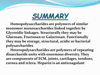 SUMMARY
Homopolysaccharides are polymers of similar
monomer monosaccharides linked together by
Glycosidic linkages. Structurally they may be
Glucosan, Fructosan or Galactosan. Functionally
they may be storage, structural, acidic or bacterial
polysaccharides
Heteropolysaccharides are polymers of repeating
disaccharide units with enormous diversity. They
are components of ECM, joints, cartilages, tendons,
cornea and sclera. Heparin is an anticoagulant
 