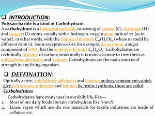  INTRODUCTION:
Polysaccharide is a kind of Carbohydrate.
A carbohydrate is a biological molecule consisting of carbon (C), hydrogen (H)
and oxygen (O) atoms, usually with a hydrogen–oxygen atom ratio of 2:1 (as in
water); in other words, with the empirical formula Cm(H2O)n (where m could be
different from n). Some exceptions exist; for example, deoxyribose, a sugar
component of DNA, has the empirical formula C5H10O4. Carbohydrates are
technically hydrates of carbon; structurally it is more accurate to view them as
polyhydroxy aldehydes and ketones. Carbohydrates are the main sources of
strength in any living organism.
 DEFFINATION:
Optically active, polyhydroxy aldehydes and ketones or those components which
give polyhydroxy aldehydes and ketones by hydro-synthesis, those are called
Carbohydrates
• Carbohydrates have many uses in our daily life, like—
1. Most of our daily foods contain carbohydrate like ‘starch’.
2. Linen, rayon which are the raw materials for textile industries are made of
cellulose etc.
 