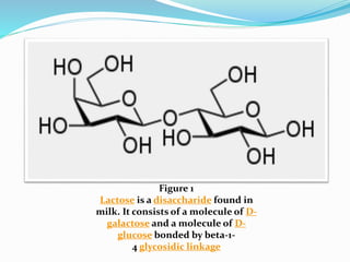 Figure 1
Lactose is a disaccharide found in
milk. It consists of a molecule of D-
galactose and a molecule of D-
glucose bonded by beta-1-
4 glycosidic linkage
 