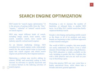 1
SEARCH ENGINE OPTIMIZATION
SEO stands for “search engine optimization.” It
is the process of getting traffic from the “free,”
“organic,” “editorial” or “natural” search results
on search engines.
SEO may target different kinds of search,
including image search, local search, video
search, academic search, news search and
industry-specific vertical search engines.
As an Internet marketing strategy, SEO
considers how search engines work, what people
search for, the actual search terms or keywords
typed into search engines and which search
engines are preferred by their targeted audience.
Optimizing a website may involve editing its
content, HTML and associated coding to both
increase its relevance to specific keywords and
to remove barriers to the indexing activities of
search engines.
Promoting a site to increase the number of
backlinks, or inbound links, is another SEO
tactic. As of May 2015, mobile search has finally
surpassed desktop search.
Google is developing and pushing mobile search
as the future in all of its products and many
brands are beginning to take a different approach
to their internet strategies
The world of SEO is complex, but most people
can easily understand the basics. Even a small
amount of knowledge can make a big difference.
Free SEO education is widely available on the
web, including in guides like this. Combine this
with a little practice and you are well on your
way to becoming a guru.
Firms that practice SEO can vary; some have a
highly specialized focus, while others take a
broader and more general approach.
 