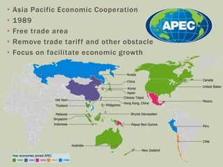 • Asia Pacific Economic Cooperation
• 1989
• Free trade area
• Remove trade tariff and other obstacle
• Focus on facilitate economic growth
 