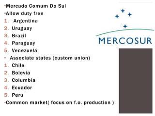 •Mercado Comum Do Sul
•Allow duty free
1. Argentina
2. Uruguay
3. Brazil
4. Paraguay
5. Venezuela
• Associate states (custom union)
1. Chile
2. Bolevia
3. Columbia
4. Ecuador
5. Peru
•Common market( focus on f.o. production )
 