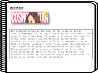 Masthead
The masthead refers to the name of the magazine and is
usually displayed on the top of the magazine. The name of the
magazine identifies what the magazine is about. The magazine
covers women issues, health, fashion, career advice, and
celebrities. Since the magazine is for a targeted audience
that is single, working or upper class women, the background
used is pink which gives a feminine touch to the magazine.
The masthead is white because it balances with the other
color connotations that are yellow, pink, and black. The
masthead is hidden by the central image as it shows that the
magazine is popular and well recognized.
 