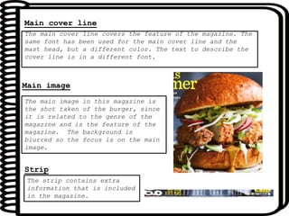 The main cover line covers the feature of the magazine. The
same font has been used for the main cover line and the
mast head, but a different color. The text to describe the
cover line is in a different font.
Main cover line
The main image in this magazine is
the shot taken of the burger, since
it is related to the genre of the
magazine and is the feature of the
magazine. The background is
blurred so the focus is on the main
image.
Main image
The strip contains extra
information that is included
in the magazine.
Strip
 