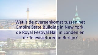 Wat is de overeenkomst tussen het
Empire State Building in New York,
de Royal Festival Hall in Londen en
de Televisietoren in Berlijn?
 