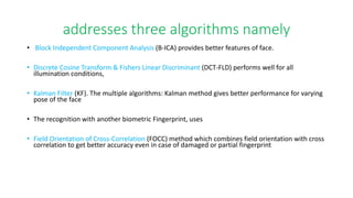 addresses three algorithms namely
• Block Independent Component Analysis (B-ICA) provides better features of face.
• Discrete Cosine Transform & Fishers Linear Discriminant (DCT-FLD) performs well for all
illumination conditions,
• Kalman Filter (KF). The multiple algorithms: Kalman method gives better performance for varying
pose of the face
• The recognition with another biometric Fingerprint, uses
• Field Orientation of Cross-Correlation (FOCC) method which combines field orientation with cross
correlation to get better accuracy even in case of damaged or partial fingerprint
 