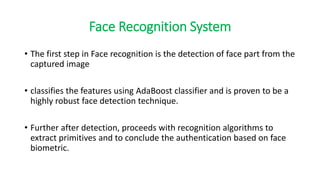 Face Recognition System
• The first step in Face recognition is the detection of face part from the
captured image
• classifies the features using AdaBoost classifier and is proven to be a
highly robust face detection technique.
• Further after detection, proceeds with recognition algorithms to
extract primitives and to conclude the authentication based on face
biometric.
 