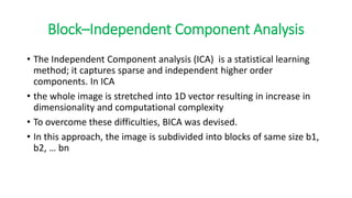 Block–Independent Component Analysis
• The Independent Component analysis (ICA) is a statistical learning
method; it captures sparse and independent higher order
components. In ICA
• the whole image is stretched into 1D vector resulting in increase in
dimensionality and computational complexity
• To overcome these difficulties, BICA was devised.
• In this approach, the image is subdivided into blocks of same size b1,
b2, … bn
 