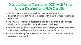 Discrete Cosine Transform (DCT) with Fisher
Linear Discriminant (FLD) Classifier
• DCT has many advantages such as data independency and
illumination invariant when compared with the other face recognition
algorithms
• The first DCT coefficient represents the dc components of an image
which is solely related to the brightness of the image
• After obtaining the DCT coefficients, FLD is employed on to obtain the
most salient and invariant feature of the human faces
• The discriminating feature vector P from the DCT domain to optimal
subspace is obtained
 