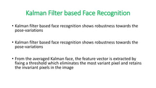 Kalman Filter based Face Recognition
• Kalman filter based face recognition shows robustness towards the
pose-variations
• Kalman filter based face recognition shows robustness towards the
pose-variations
• From the averaged Kalman face, the feature vector is extracted by
fixing a threshold which eliminates the most variant pixel and retains
the invariant pixels in the image
 