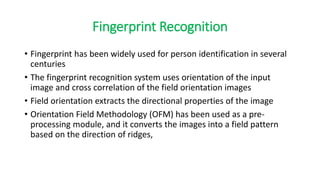 Fingerprint Recognition
• Fingerprint has been widely used for person identification in several
centuries
• The fingerprint recognition system uses orientation of the input
image and cross correlation of the field orientation images
• Field orientation extracts the directional properties of the image
• Orientation Field Methodology (OFM) has been used as a pre-
processing module, and it converts the images into a field pattern
based on the direction of ridges,
 
