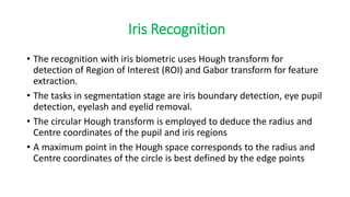 Iris Recognition
• The recognition with iris biometric uses Hough transform for
detection of Region of Interest (ROI) and Gabor transform for feature
extraction.
• The tasks in segmentation stage are iris boundary detection, eye pupil
detection, eyelash and eyelid removal.
• The circular Hough transform is employed to deduce the radius and
Centre coordinates of the pupil and iris regions
• A maximum point in the Hough space corresponds to the radius and
Centre coordinates of the circle is best defined by the edge points
 