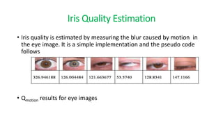 Iris Quality Estimation
• Iris quality is estimated by measuring the blur caused by motion in
the eye image. It is a simple implementation and the pseudo code
follows
• Qmotion results for eye images
 