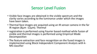 Sensor Level Fusion
• Visible face images are obtained in the visible spectrum and the
clarity varies according to the luminance under which the images
have been taken.
• Thermal face images are acquired using an IR sensor camera in the far
IR region (8μm -12μm). Thermal
• registration is performed using Fourier based method while fusion of
visible and thermal images is performed using Empirical Mode
Decomposition
• The feature extraction and face recognition on the fused images is
implemented using Block Independent Component Analysis with k-
NN classifier
 