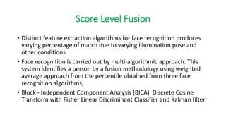 Score Level Fusion
• Distinct feature extraction algorithms for face recognition produces
varying percentage of match due to varying illumination pose and
other conditions
• Face recognition is carried out by multi-algorithmic approach. This
system identifies a person by a fusion methodology using weighted
average approach from the percentile obtained from three face
recognition algorithms,
• Block - Independent Component Analysis (BICA) Discrete Cosine
Transform with Fisher Linear Discriminant Classifier and Kalman filter
 