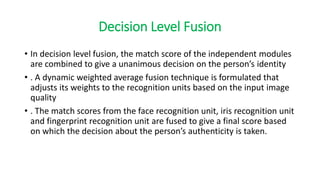 Decision Level Fusion
• In decision level fusion, the match score of the independent modules
are combined to give a unanimous decision on the person’s identity
• . A dynamic weighted average fusion technique is formulated that
adjusts its weights to the recognition units based on the input image
quality
• . The match scores from the face recognition unit, iris recognition unit
and fingerprint recognition unit are fused to give a final score based
on which the decision about the person’s authenticity is taken.
 
