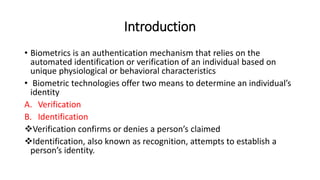 Introduction
• Biometrics is an authentication mechanism that relies on the
automated identification or verification of an individual based on
unique physiological or behavioral characteristics
• Biometric technologies offer two means to determine an individual’s
identity
A. Verification
B. Identification
Verification confirms or denies a person’s claimed
Identification, also known as recognition, attempts to establish a
person’s identity.
 