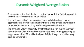 Dynamic Weighted Average Fusion
• Dynamic decision level fusion is performed with the face, fingerprint
and iris quality estimates. As discussed
• the multi-algorithmic face recognition module has been made
approximately illumination invariant for a range of face illumination
quality from -0.4 to +0.4 by performing score level fusion
• For absolute values of quality greater than 0.4, the match scores of
authorized as well as unauthorized images tend to merge leading to
larger values for FRR and FAR, above 0.8 the images are either very
dark or very bright
 