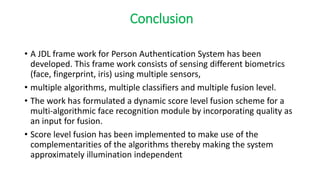Conclusion
• A JDL frame work for Person Authentication System has been
developed. This frame work consists of sensing different biometrics
(face, fingerprint, iris) using multiple sensors,
• multiple algorithms, multiple classifiers and multiple fusion level.
• The work has formulated a dynamic score level fusion scheme for a
multi-algorithmic face recognition module by incorporating quality as
an input for fusion.
• Score level fusion has been implemented to make use of the
complementarities of the algorithms thereby making the system
approximately illumination independent
 