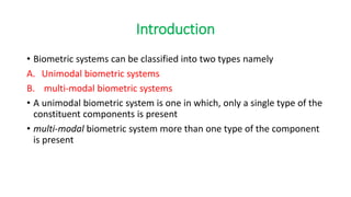 Introduction
• Biometric systems can be classified into two types namely
A. Unimodal biometric systems
B. multi-modal biometric systems
• A unimodal biometric system is one in which, only a single type of the
constituent components is present
• multi-modal biometric system more than one type of the component
is present
 