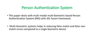 Person Authentication System
• This paper deals with multi-modal multi-biometric based Person
Authentication System (PAS) with JDL fusion framework.
• Multi-biometric systems helps in reducing false match and false non-
match errors compared to a single biometric device
 