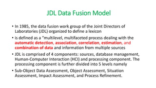 JDL Data Fusion Model
• In 1985, the data fusion work group of the Joint Directors of
Laboratories (JDL) organized to define a lexicon
• is defined as a “multilevel, multifaceted process dealing with the
automatic detection, association, correlation, estimation, and
combination of data and information from multiple sources
• JDL is comprised of 4 components: sources, database management,
Human-Computer Interaction (HCI) and processing component. The
processing component is further divided into 5 levels namely
• Sub-Object Data Assessment, Object Assessment, Situation
Assessment, Impact Assessment, and Process Refinement.
 