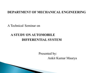 DEPARTMENT OF MECHANICAL ENGINEERING
A Technical Seminar on
A STUDY ON AUTOMOBILE
DIFFERENTIAL SYSTEM
Presented by:
Ankit Kumar Maurya
 