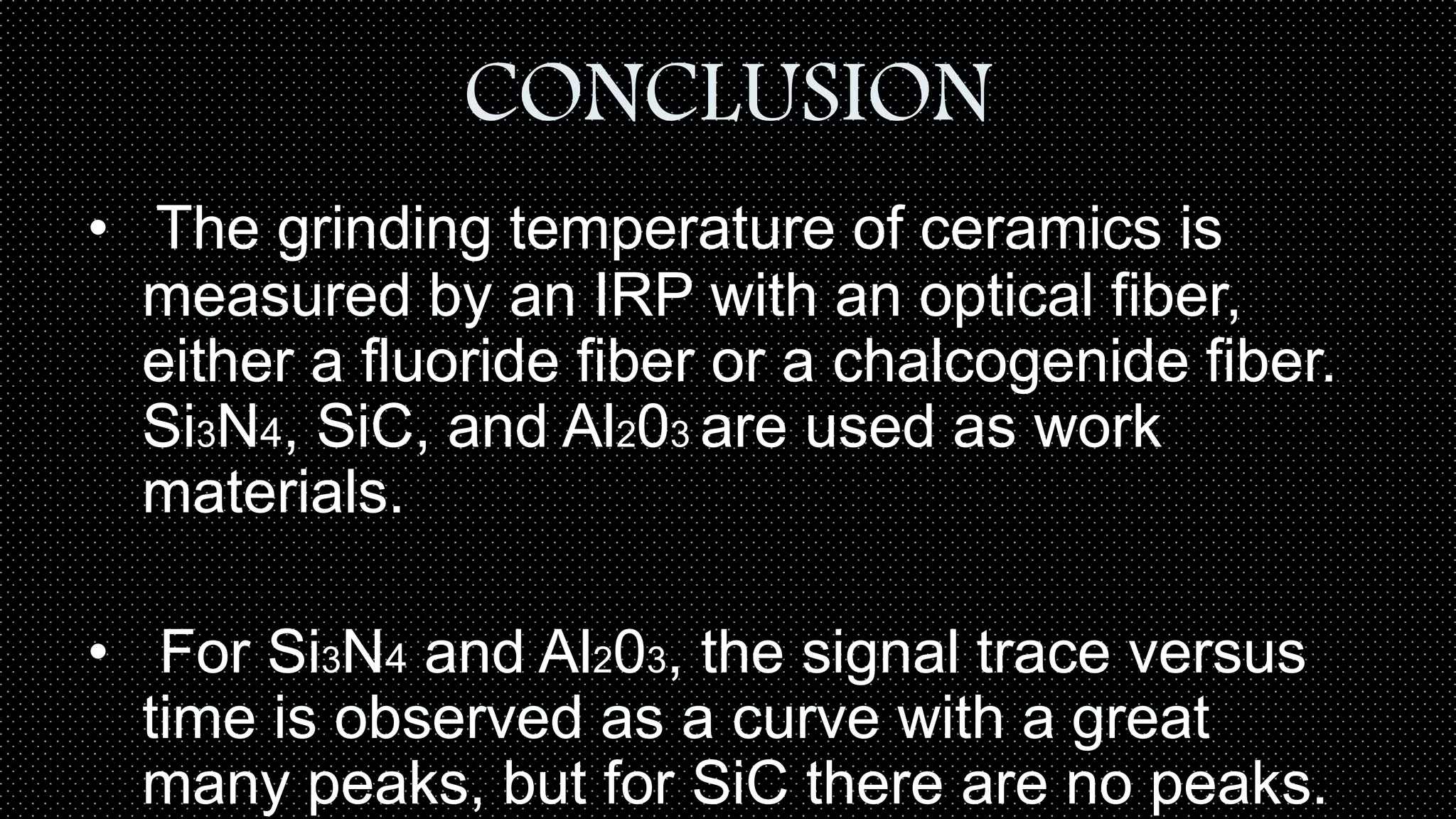 CONCLUSION
• The grinding temperature of ceramics is
measured by an IRP with an optical fiber,
either a fluoride fiber or a chalcogenide fiber.
Si3N4, SiC, and Al203 are used as work
materials.
• For Si3N4 and Al203, the signal trace versus
time is observed as a curve with a great
many peaks, but for SiC there are no peaks.
 