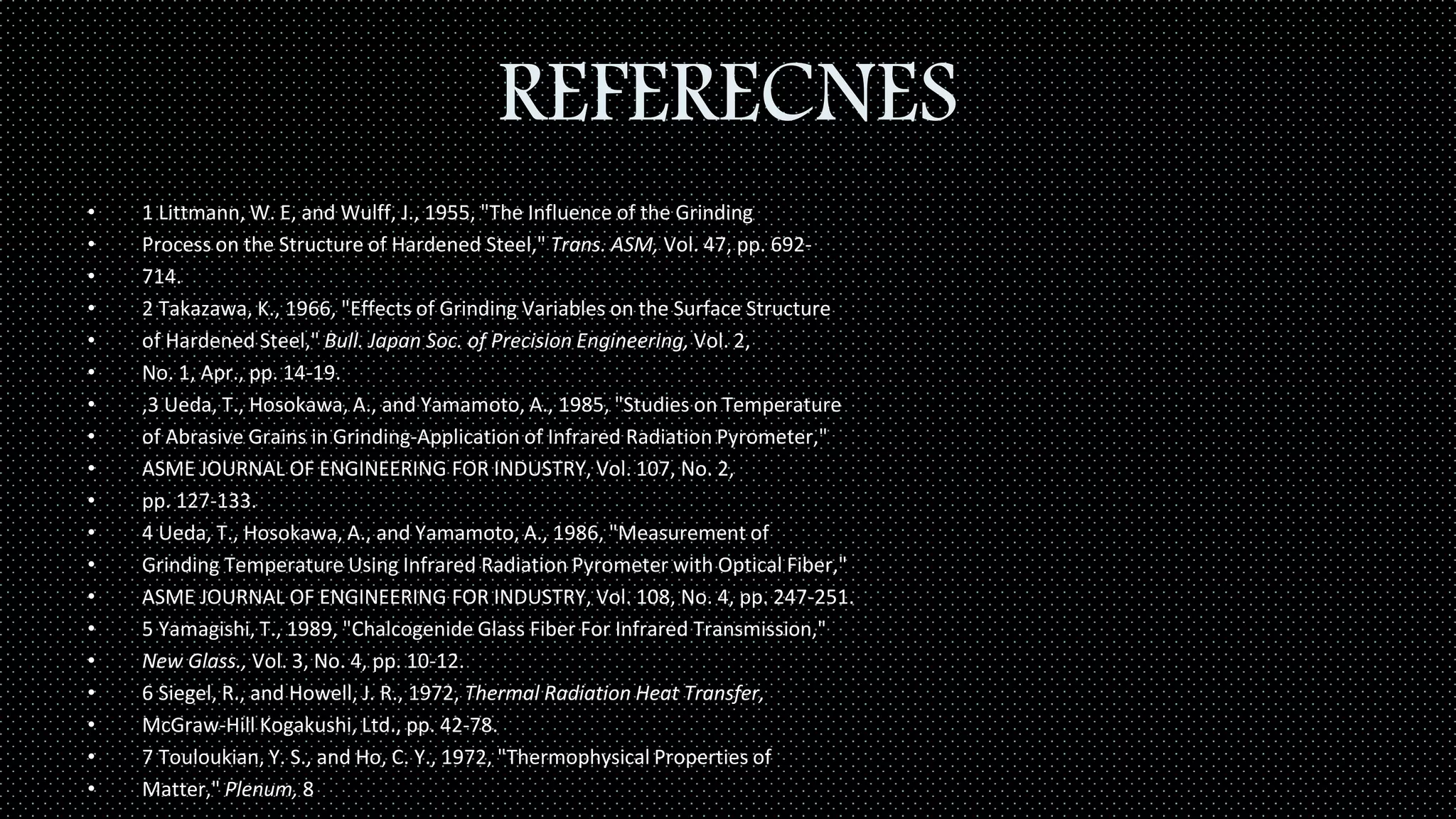 REFERECNES
• 1 Littmann, W. E, and Wulff, J., 1955, "The Influence of the Grinding
• Process on the Structure of Hardened Steel," Trans. ASM, Vol. 47, pp. 692-
• 714.
• 2 Takazawa, K., 1966, "Effects of Grinding Variables on the Surface Structure
• of Hardened Steel," Bull. Japan Soc. of Precision Engineering, Vol. 2,
• No. 1, Apr., pp. 14-19.
• ,3 Ueda, T., Hosokawa, A., and Yamamoto, A., 1985, "Studies on Temperature
• of Abrasive Grains in Grinding-Application of Infrared Radiation Pyrometer,"
• ASME JOURNAL OF ENGINEERING FOR INDUSTRY, Vol. 107, No. 2,
• pp. 127-133.
• 4 Ueda, T., Hosokawa, A., and Yamamoto, A., 1986, "Measurement of
• Grinding Temperature Using Infrared Radiation Pyrometer with Optical Fiber,"
• ASME JOURNAL OF ENGINEERING FOR INDUSTRY, Vol. 108, No. 4, pp. 247-251.
• 5 Yamagishi, T., 1989, "Chalcogenide Glass Fiber For Infrared Transmission,"
• New Glass., Vol. 3, No. 4, pp. 10-12.
• 6 Siegel, R., and Howell, J. R., 1972, Thermal Radiation Heat Transfer,
• McGraw-Hill Kogakushi, Ltd., pp. 42-78.
• 7 Touloukian, Y. S., and Ho, C. Y., 1972, "Thermophysical Properties of
• Matter," Plenum, 8
 
