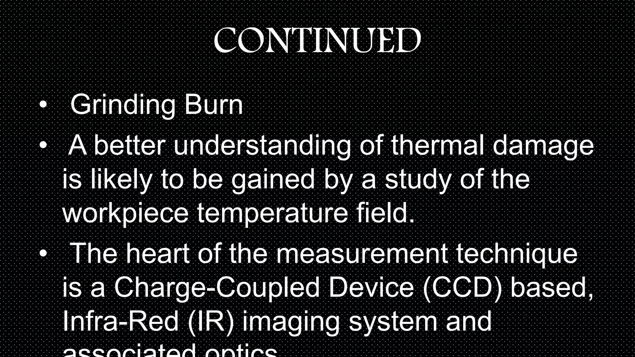 CONTINUED
• Grinding Burn
• A better understanding of thermal damage
is likely to be gained by a study of the
workpiece temperature field.
• The heart of the measurement technique
is a Charge-Coupled Device (CCD) based,
Infra-Red (IR) imaging system and
 