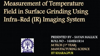 Measurement of Temperature
Field in Surface Grinding Using
Infra-Red (IR) Imaging System
PRESENTED BY - SAYAN MALLICK
ROLL NO - 16ME61R14
M.TECH (1st YEAR)
MANUFACTURING SCIENCE
IIT KHARAGPUR
 