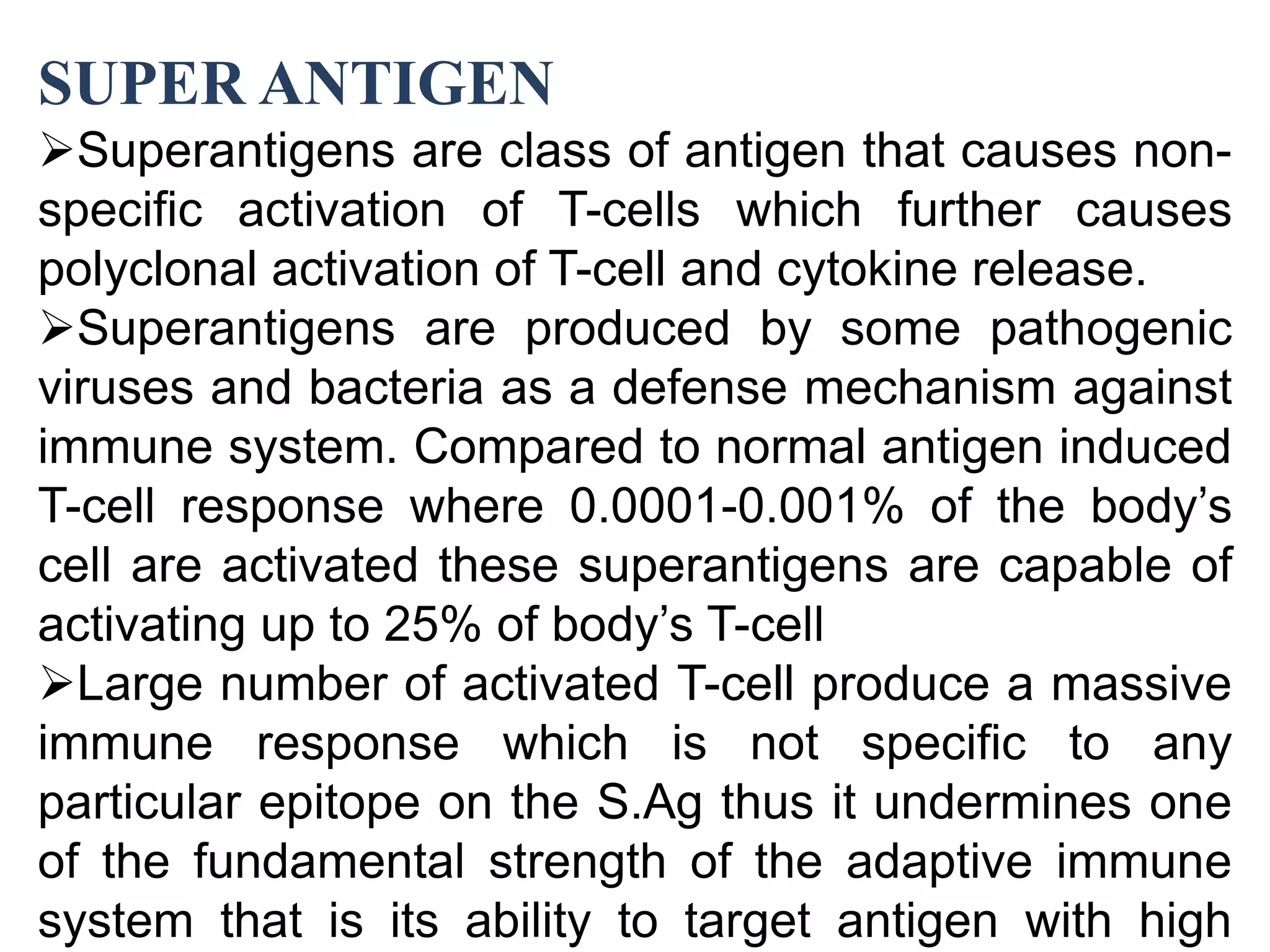 SUPER ANTIGEN
Superantigens are class of antigen that causes non-
specific activation of T-cells which further causes
polyclonal activation of T-cell and cytokine release.
Superantigens are produced by some pathogenic
viruses and bacteria as a defense mechanism against
immune system. Compared to normal antigen induced
T-cell response where 0.0001-0.001% of the body’s
cell are activated these superantigens are capable of
activating up to 25% of body’s T-cell
Large number of activated T-cell produce a massive
immune response which is not specific to any
particular epitope on the S.Ag thus it undermines one
of the fundamental strength of the adaptive immune
system that is its ability to target antigen with high
 