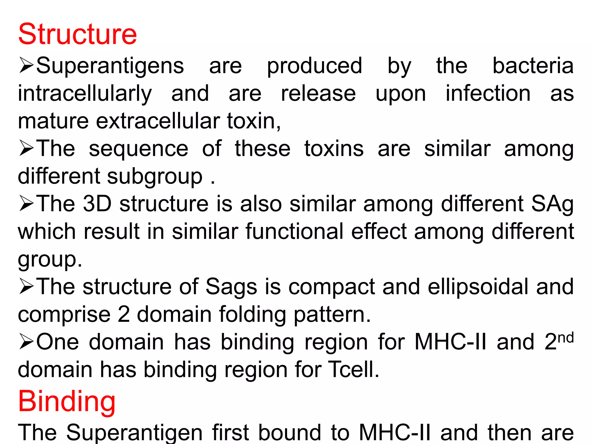 Structure
Superantigens are produced by the bacteria
intracellularly and are release upon infection as
mature extracellular toxin,
The sequence of these toxins are similar among
different subgroup .
The 3D structure is also similar among different SAg
which result in similar functional effect among different
group.
The structure of Sags is compact and ellipsoidal and
comprise 2 domain folding pattern.
One domain has binding region for MHC-II and 2nd
domain has binding region for Tcell.
Binding
The Superantigen first bound to MHC-II and then are
 