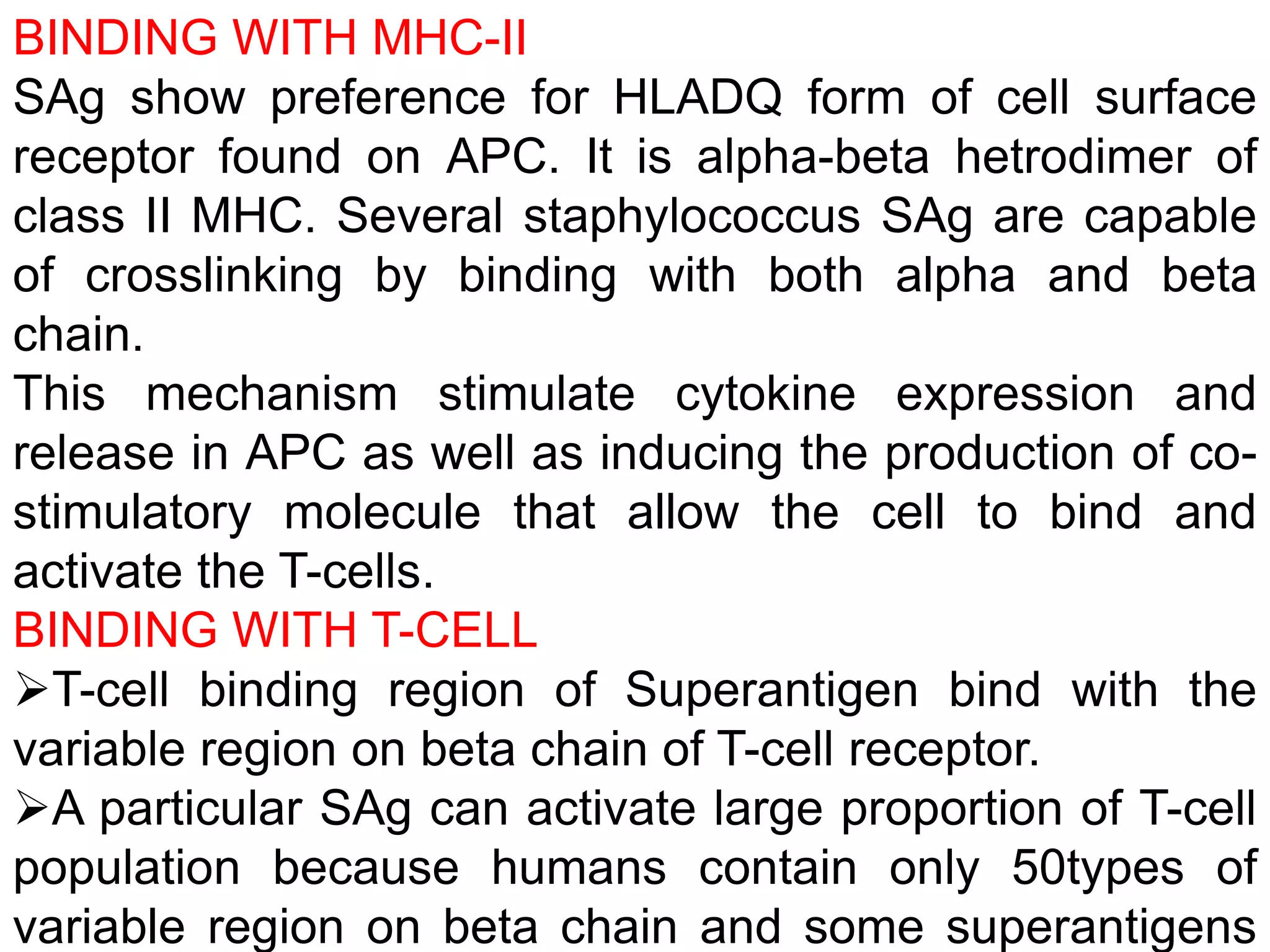 BINDING WITH MHC-II
SAg show preference for HLADQ form of cell surface
receptor found on APC. It is alpha-beta hetrodimer of
class II MHC. Several staphylococcus SAg are capable
of crosslinking by binding with both alpha and beta
chain.
This mechanism stimulate cytokine expression and
release in APC as well as inducing the production of co-
stimulatory molecule that allow the cell to bind and
activate the T-cells.
BINDING WITH T-CELL
T-cell binding region of Superantigen bind with the
variable region on beta chain of T-cell receptor.
A particular SAg can activate large proportion of T-cell
population because humans contain only 50types of
variable region on beta chain and some superantigens
 